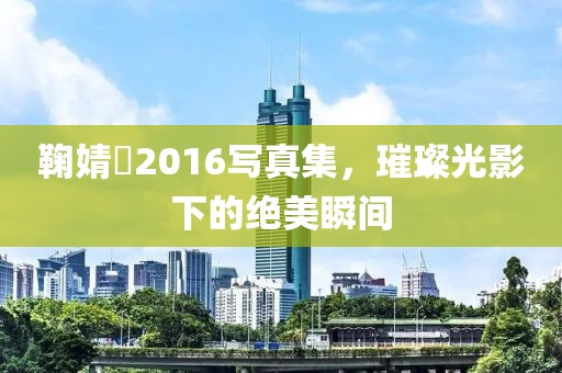 鞠婧祎2016写真集，璀璨光影下的绝美瞬间