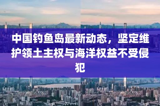 中国钓鱼岛最新动态，坚定维护领土主权与海洋权益不受侵犯