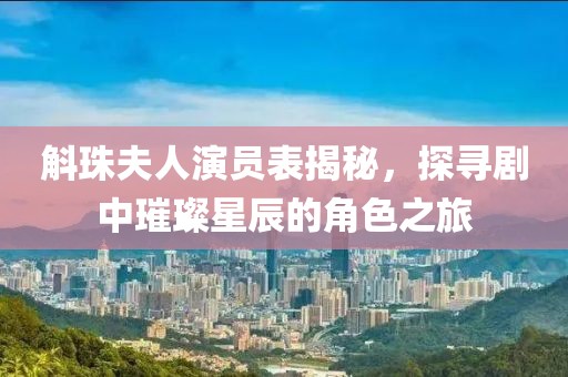 斛珠夫人演员表揭秘，探寻剧中璀璨星辰的角色之旅