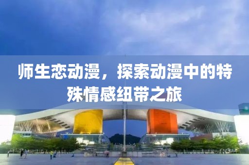 师生恋动漫，探索动漫中的特殊情感纽带之旅