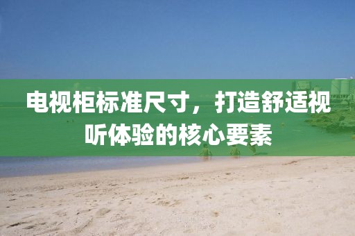 电视柜标准尺寸，打造舒适视听体验的核心要素