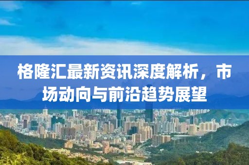 格隆汇最新资讯深度解析，市场动向与前沿趋势展望