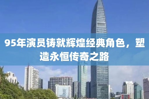 95年演员铸就辉煌经典角色，塑造永恒传奇之路