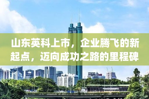 山东英科上市，企业腾飞的新起点，迈向成功之路的里程碑