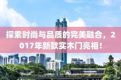 探索时尚与品质的完美融合，2017年新款实木门亮相！