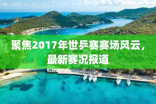 聚焦2017年世乒赛赛场风云，最新赛况报道
