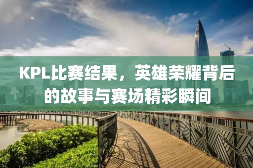 KPL比赛结果，英雄荣耀背后的故事与赛场精彩瞬间