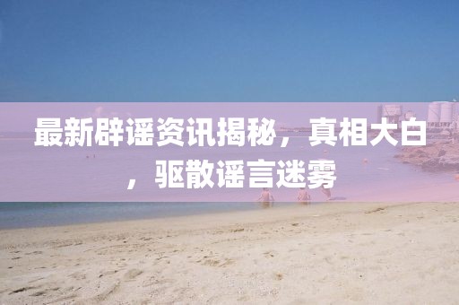 最新辟谣资讯揭秘，真相大白，驱散谣言迷雾