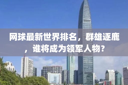 网球最新世界排名，群雄逐鹿，谁将成为领军人物？