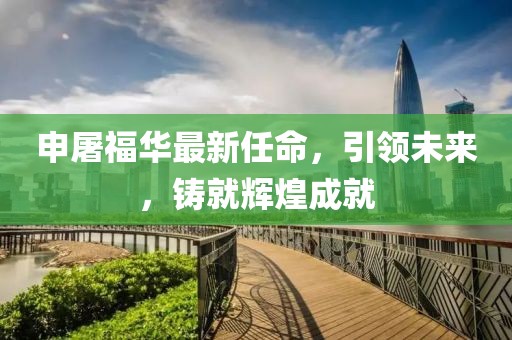 申屠福华最新任命，引领未来，铸就辉煌成就