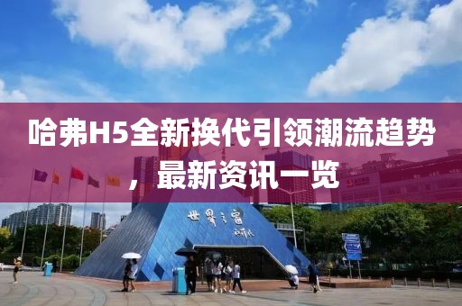 哈弗H5全新换代引领潮流趋势，最新资讯一览