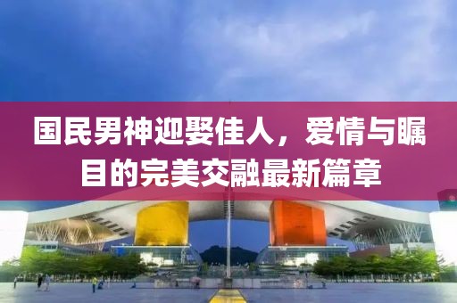 国民男神迎娶佳人，爱情与瞩目的完美交融最新篇章