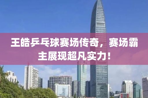 王皓乒乓球赛场传奇，赛场霸主展现超凡实力！