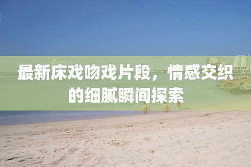 最新床戏吻戏片段，情感交织的细腻瞬间探索