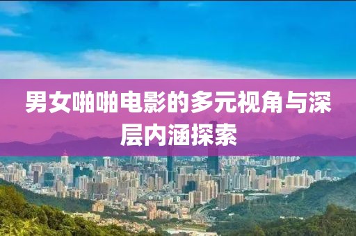 男女啪啪电影的多元视角与深层内涵探索