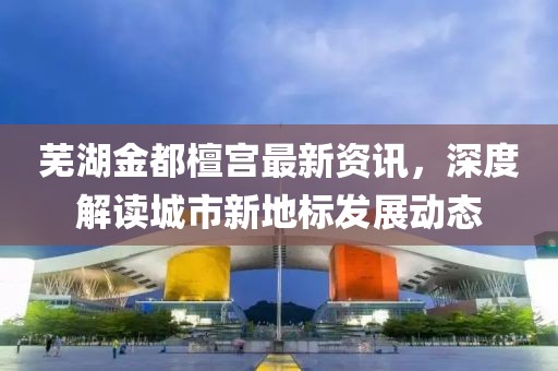 芜湖金都檀宫最新资讯，深度解读城市新地标发展动态
