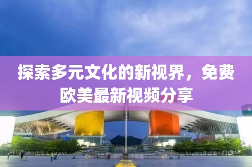 探索多元文化的新视界，免费欧美最新视频分享