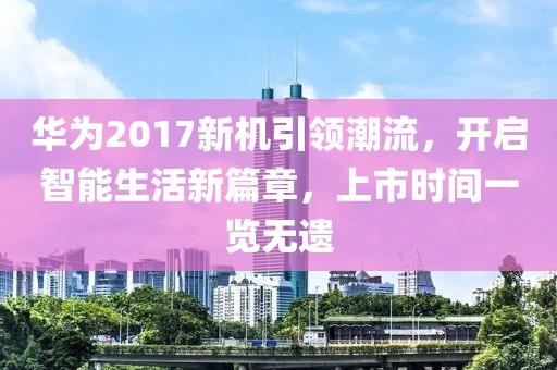 华为2017新机引领潮流，开启智能生活新篇章，上市时间一览无遗