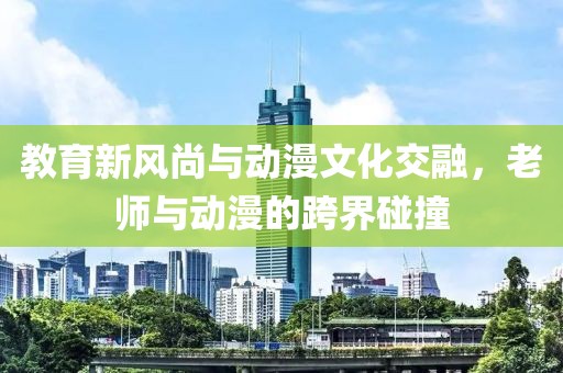 教育新风尚与动漫文化交融，老师与动漫的跨界碰撞