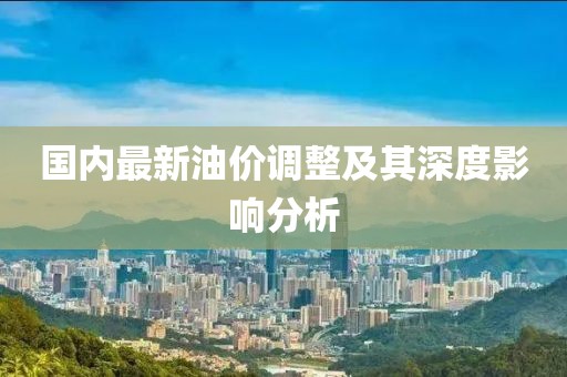 国内最新油价调整及其深度影响分析