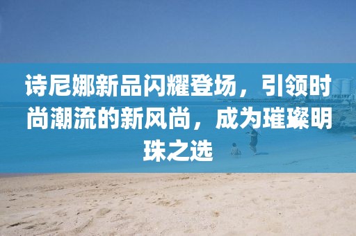 诗尼娜新品闪耀登场，引领时尚潮流的新风尚，成为璀璨明珠之选
