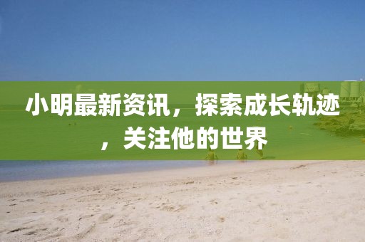 小明最新资讯，探索成长轨迹，关注他的世界