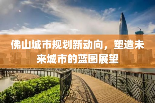 佛山城市规划新动向，塑造未来城市的蓝图展望
