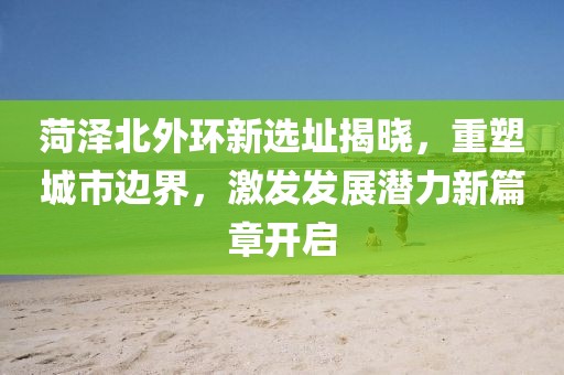 菏泽北外环新选址揭晓，重塑城市边界，激发发展潜力新篇章开启