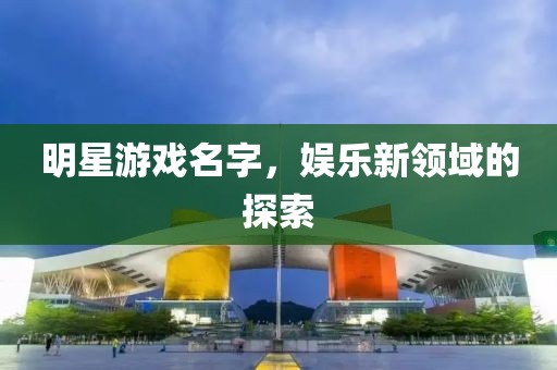 明星游戏名字，娱乐新领域的探索