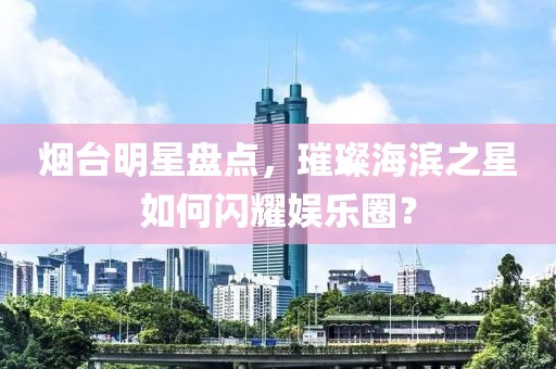烟台明星盘点，璀璨海滨之星如何闪耀娱乐圈？