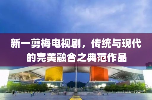 新一剪梅电视剧，传统与现代的完美融合之典范作品