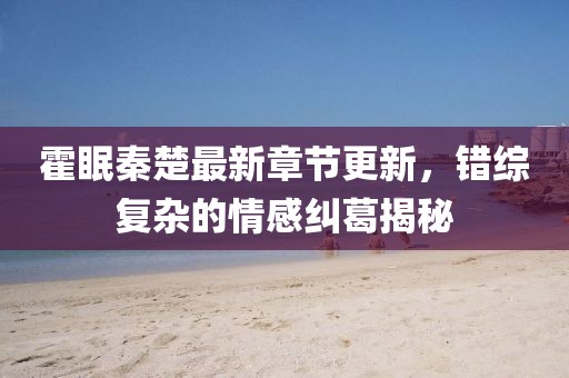 霍眠秦楚最新章节更新，错综复杂的情感纠葛揭秘