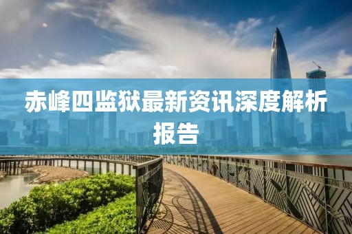 赤峰四监狱最新资讯深度解析报告