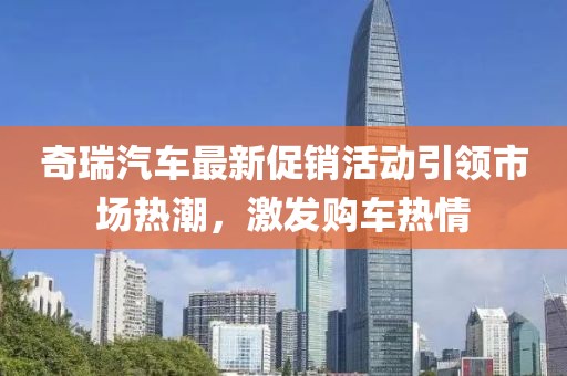 奇瑞汽车最新促销活动引领市场热潮，激发购车热情