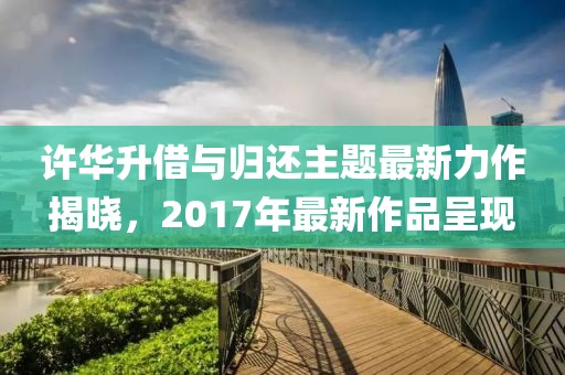 许华升借与归还主题最新力作揭晓，2017年最新作品呈现