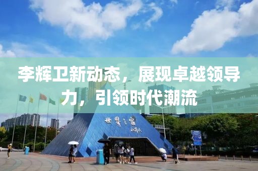 李辉卫新动态，展现卓越领导力，引领时代潮流
