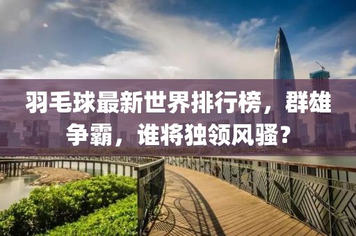 羽毛球最新世界排行榜，群雄争霸，谁将独领风骚？