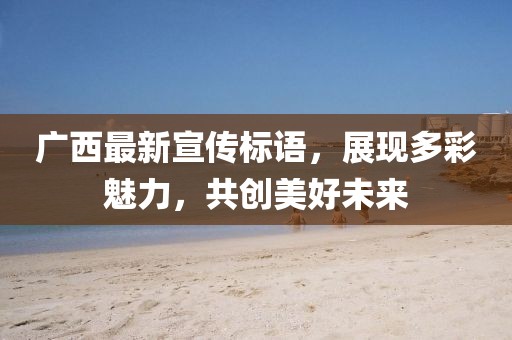 广西最新宣传标语，展现多彩魅力，共创美好未来