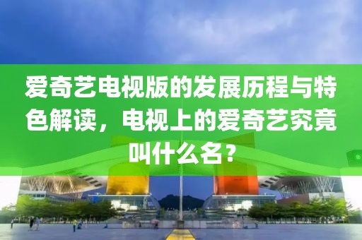 爱奇艺电视版的发展历程与特色解读，电视上的爱奇艺究竟叫什么名？