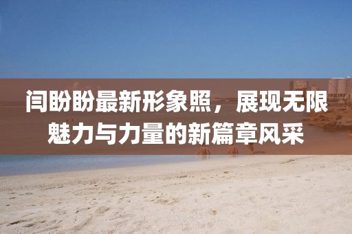 闫盼盼最新形象照，展现无限魅力与力量的新篇章风采