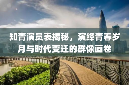 知青演员表揭秘，演绎青春岁月与时代变迁的群像画卷