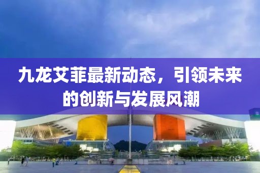 九龙艾菲最新动态，引领未来的创新与发展风潮