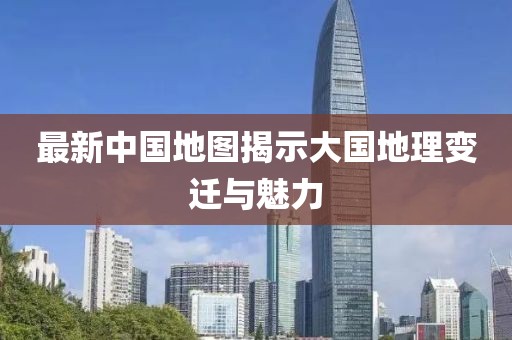 最新中国地图揭示大国地理变迁与魅力