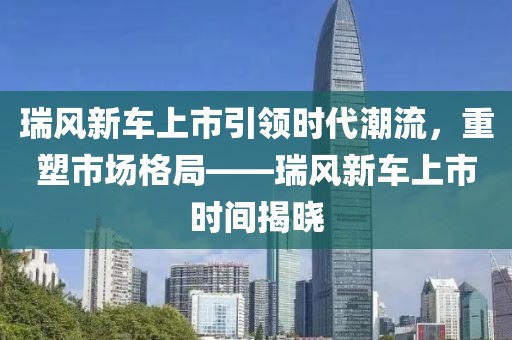 瑞风新车上市引领时代潮流，重塑市场格局——瑞风新车上市时间揭晓