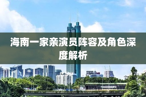 海南一家亲演员阵容及角色深度解析