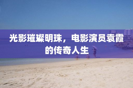 光影璀璨明珠，电影演员袁霞的传奇人生