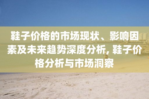 鞋子价格的市场现状、影响因素及未来趋势深度分析, 鞋子价格分析与市场洞察