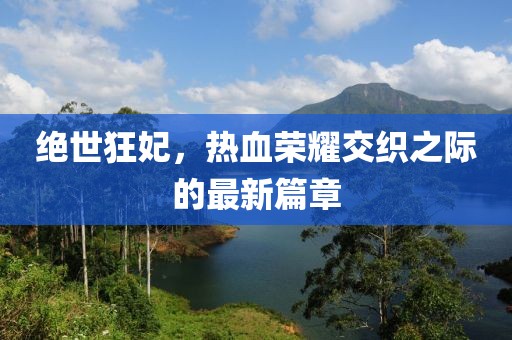 绝世狂妃，热血荣耀交织之际的最新篇章