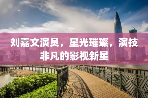 刘嘉文演员，星光璀璨，演技非凡的影视新星