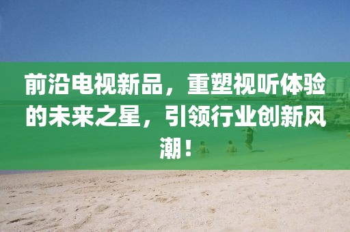 前沿电视新品，重塑视听体验的未来之星，引领行业创新风潮！